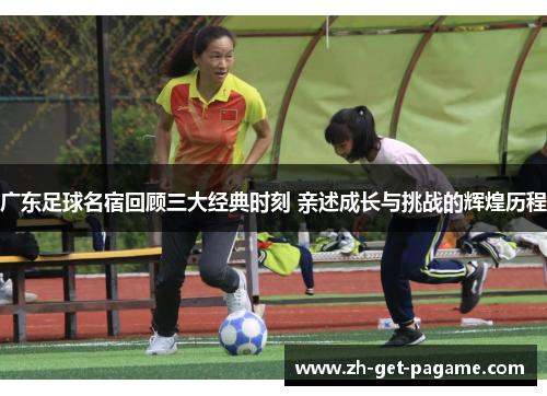 广东足球名宿回顾三大经典时刻 亲述成长与挑战的辉煌历程 广东足球名宿回顾三大经典时刻 亲述成长与挑战的辉煌历程