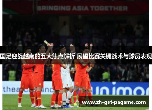 国足迎战越南的五大焦点解析 展望比赛关键战术与球员表现 国足迎战越南的五大焦点解析 展望比赛关键战术与球员表现