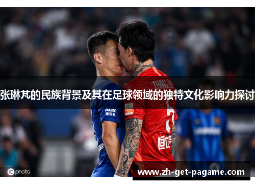 张琳芃的民族背景及其在足球领域的独特文化影响力探讨 张琳芃的民族背景及其在足球领域的独特文化影响力探讨
