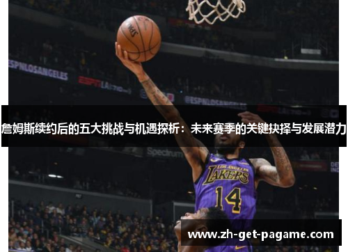 詹姆斯续约后的五大挑战与机遇探析：未来赛季的关键抉择与发展潜力