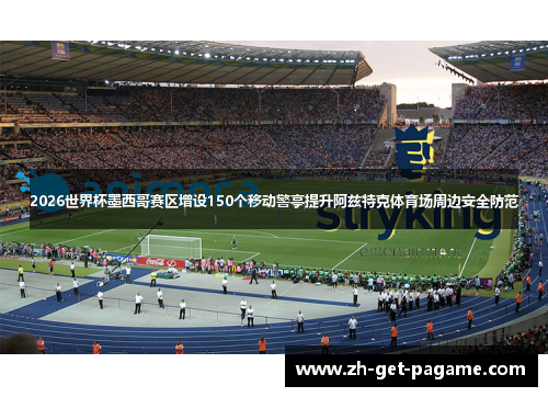 2026世界杯墨西哥赛区增设150个移动警亭提升阿兹特克体育场周边安全防范