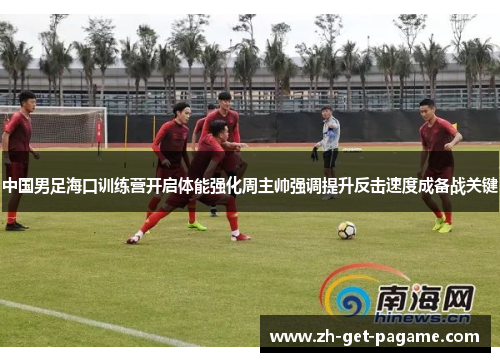 中国男足海口训练营开启体能强化周主帅强调提升反击速度成备战关键