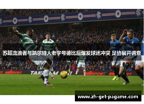 苏超流浪者与凯尔特人老字号德比后爆发球迷冲突 足协展开调查 苏超流浪者与凯尔特人老字号德比后爆发球迷冲突 足协展开调查